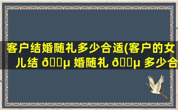 客户结婚随礼多少合适(客户的女儿结 🌵 婚随礼 🐵 多少合适)
